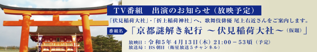 TV番組出演のお知らせ（放映予定） ■番組名：「京都謎解き紀行～伏見稲荷大社～（仮題）」 ■放送局：BS朝日（衛星放送５チャンネル） ■放映日：令和５年４月１３日（木）21：00－53頃（予定） 上記番組で「伏見稲荷大社」・「折上稲荷神社」へ、歌舞伎俳優 尾上右近さんをご案内します。