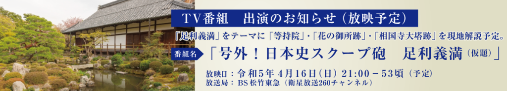 TV番組出演のお知らせ（放映予定） ■番組名：「号外！日本史スクープ砲　足利義満」（仮題） ■放送局：BS松竹東急（衛星放送260チャンネル） ■放映日：令和５年４月１６日（日）21:00-53頃（予定） 上記番組で「足利義満」をテーマに「等持院」・「花の御所跡」・「相国寺大塔跡」を現地解説予定。