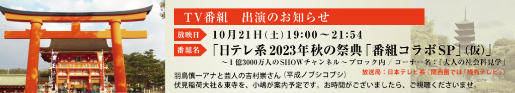 TV番組　出演のお知らせ 放映日 10月21日（土）19:00～21:54 ※３時間番組（特番） 番組名 「日テレ系2023年秋の祭典「番組コラボ SP」（仮）」 ～１億3000万人のSHOWチャンネル～ ブロック内 / コーナー名：「大人の社会科見学」 放送局：日本テレビ系（関西圏では「読売テレビ」） 羽鳥慎一アナと芸人の吉村崇さん（平成ノブシコブシ） 伏見稲荷大社＆東寺を、小嶋が案内予定です。お時間がございましたら、ご視聴くださいませ。