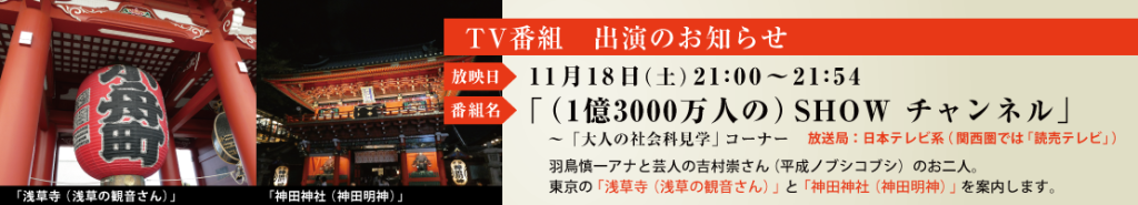 ■番組名　　：「（1億3000万人の）SHOW　チャンネル」 ■チャンネル：　日本テレビ系 ■放映日時（予定）：11月18日（土）21:00～21:54 ■内　容　　：上記番組の「大人の社会科見学」というコーナーで 　　　　　　　東京の「浅草寺（浅草の観音さん）」と「神田神社（神田明神）」を 　　　　　　　案内します。タレントさんは10月と同じ、羽鳥慎一アナと吉村崇 　　　　　　　（平成ノブシコブシ）君のお二人です。 お時間がございましたら、ご視聴の程、お願い申し上げます。