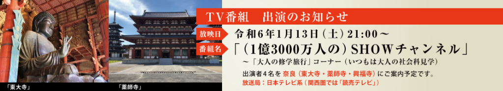 ■令和6年1月13日（土）21:00～日本テレビ系（京阪神では「読売テレビ」） 　「SHOWチャンネル」大人の修学旅行（いつもは大人の社会科見学）コーナーで、出演者4名を奈良（東大寺・薬師寺・興福寺）をご案内予定です。