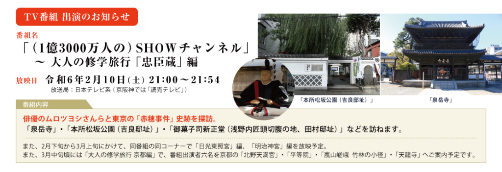 TV番組 出演のお知らせ 「（1億3000万人の）SHOWチャンネル」 ～ 大人の修学旅行「忠臣蔵」編 放映日 令和6年2月10日（土）21:00～21:54 放送局：日本テレビ系（京阪神では「読売テレビ」）