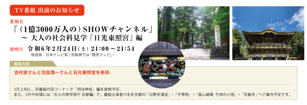 2024年　2月24日（土）　21:00～日本テレビ系 「SHOWチャンネル」　大人の社会科見学「日光東照宮」編 吉村崇さんと羽鳥慎一さんと日光東照宮を参拝。