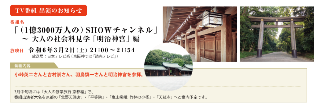 2024年　3月2日（土）　21:00～日本テレビ系 「SHOWチャンネル」　大人の社会科見学「明治神宮」編 小峠英二さんと吉村崇さん、羽鳥慎一さんと明治神宮を参拝。