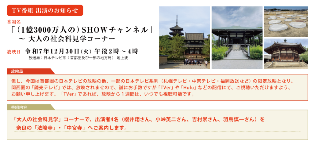 TV番組出演のお知らせ　令和７年１２月３０日（火）日本テレビ系（首都圏及び一部の地方局）「一億三千万人のSHOWチャンネル」特番内の「大人の社会科見学」コーナーで、出演者４名（櫻井翔さん、小峠英二さん、吉村崇さん、羽鳥慎一さん）を奈良の「法隆寺」・「中宮寺」へご案内します。